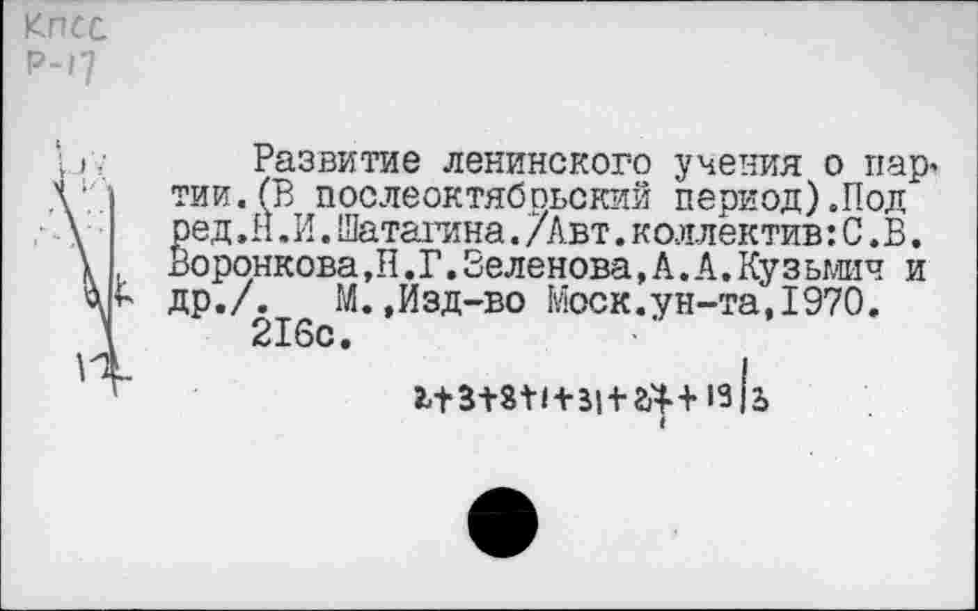 ﻿КПСС р-17
■ ):	Развитие ленинского учения о пар,
V тии.(В послеоктябрьский период).Под \	ред.И.И.Шаталина./Авт.коллектив:С.В.
\ , Воронкова,Н.Г.Зеленова,А.А.Кузьмич и др./. М.,Изд-во Моск.ун-та, 1970. 216с.
I 11318М+3| + ^+13|2»